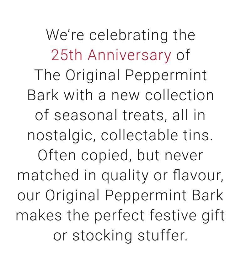 We're celebrating 25th Anniversary of The Original Peppermint Bark with a new collection of seasonal treats, all in nostalgic, collectable tins. Often copied, but never matched in quality or flavour, our Original Peppermint Bark makes the perfect festive gift or stocking stuffer.